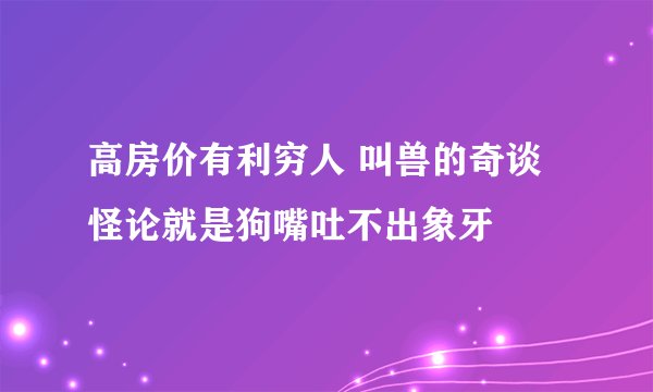 高房价有利穷人 叫兽的奇谈怪论就是狗嘴吐不出象牙