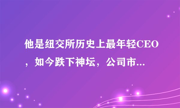 他是纽交所历史上最年轻CEO，如今跌下神坛，公司市值蒸发352亿元