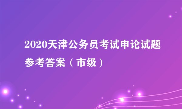 2020天津公务员考试申论试题参考答案（市级）