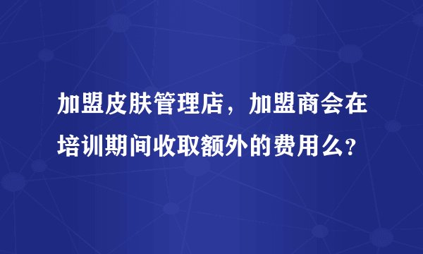 加盟皮肤管理店，加盟商会在培训期间收取额外的费用么？