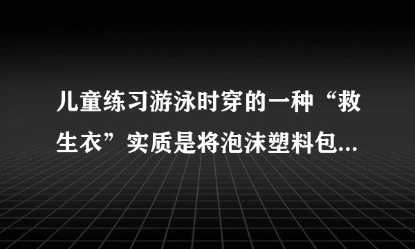 儿童练习游泳时穿的一种“救生衣”实质是将泡沫塑料包在背心上,使用时,穿上这种“救生衣”泡沫塑料位于人的胸部,为了确保儿童的安全,必须使人的头部露出水面,儿童体重约318牛,人的密度约为1.06×103千克/米3,人的头部约占人体总体积的十分之一,泡沫塑料的密度约为10千克/米3,求:(1)此儿童的体积大约是多少?(2分)(2)此儿童仅头部露出水面时受到多大的浮力?(2分)(3)此儿童使用的“救生衣”的最小体积为多大才能保证儿童的安全?(2分)
