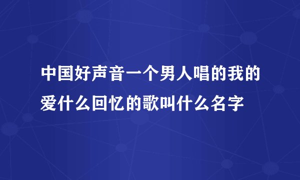 中国好声音一个男人唱的我的爱什么回忆的歌叫什么名字