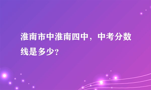 淮南市中淮南四中，中考分数线是多少？