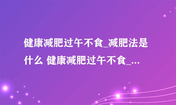 健康减肥过午不食_减肥法是什么 健康减肥过午不食_减肥法的注意事项是什么