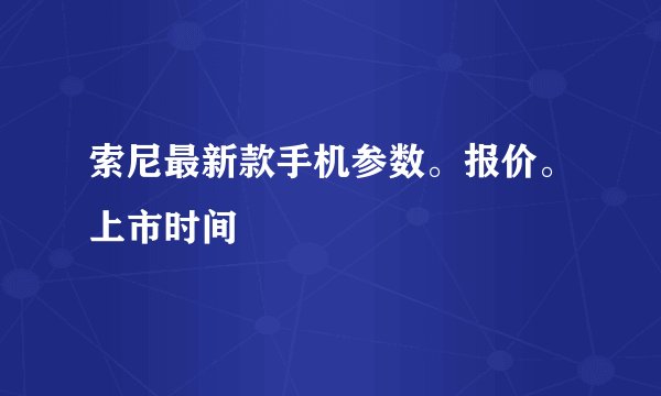 索尼最新款手机参数。报价。上市时间
