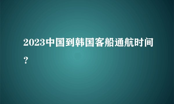 2023中国到韩国客船通航时间？