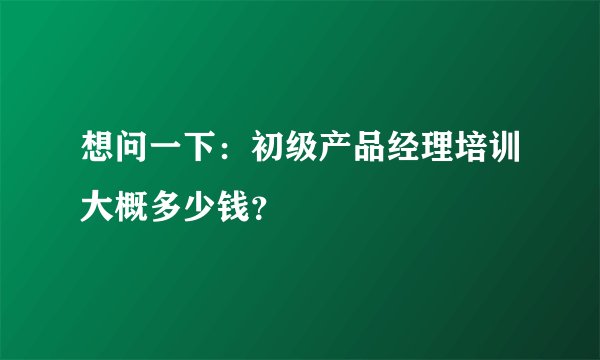 想问一下：初级产品经理培训大概多少钱？