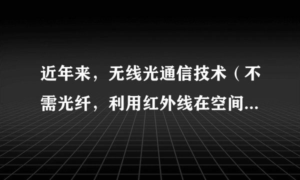 近年来，无线光通信技术（不需光纤，利用红外线在空间的定向传播来传递信息的通信手段）在局域网、移动通信等多方面显示出巨大的应用前景。关于红外线和光通信，以下说法中正确的是（  ）①光通信就是将文字、数据、图像等信息转换成光信号从一地传向另一地的过程②光纤通信中的光信号在光纤中传输，无线光通信的光信号在空气中传输③红外线的频率比可见光的频率高④红外光子的能量比可见光子的能量大A.①②B.③④C.①③D.②④
