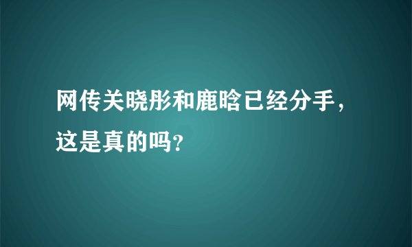 网传关晓彤和鹿晗已经分手，这是真的吗？