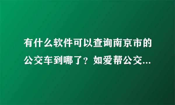 有什么软件可以查询南京市的公交车到哪了？如爱帮公交，请问还有什么能查到哪了的？