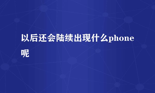 以后还会陆续出现什么phone呢