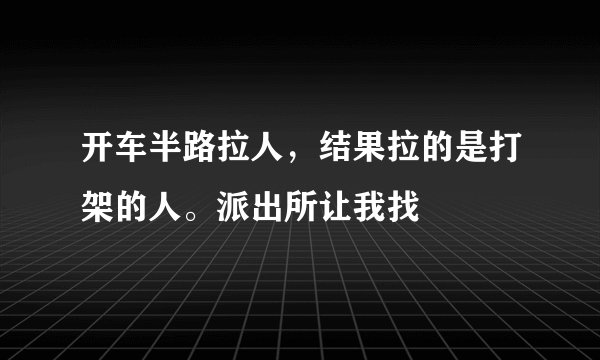 开车半路拉人，结果拉的是打架的人。派出所让我找