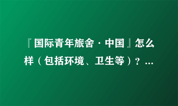 『国际青年旅舍·中国』怎么样（包括环境、卫生等）？有住过的人可以说一下吗？请给点建议，谢谢！！