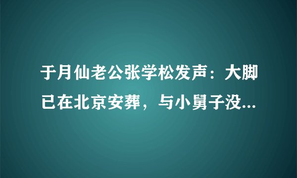 于月仙老公张学松发声：大脚已在北京安葬，与小舅子没有遗产纠纷