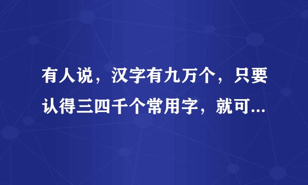 有人说，汉字有九万个，只要认得三四千个常用字，就可写长篇大论的文章了，是这样吗？