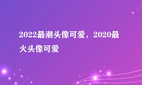 2022最潮头像可爱，2020最火头像可爱
