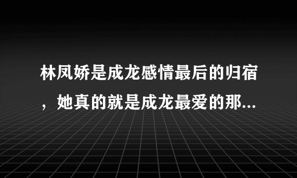 林凤娇是成龙感情最后的归宿，她真的就是成龙最爱的那一个吗？