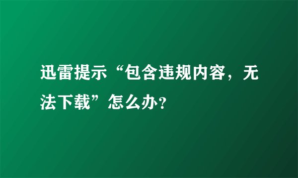 迅雷提示“包含违规内容，无法下载”怎么办？