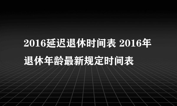 2016延迟退休时间表 2016年退休年龄最新规定时间表