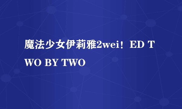 魔法少女伊莉雅2wei！ED TWO BY TWO