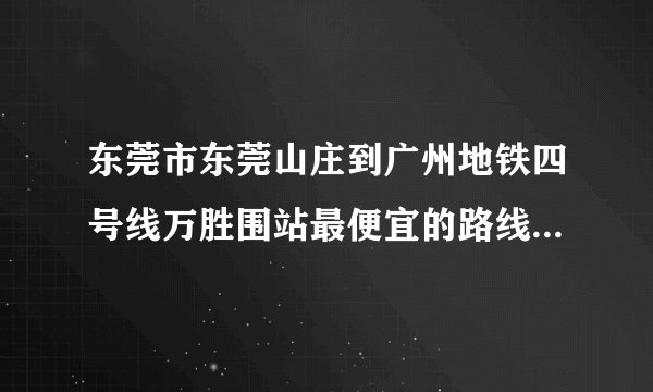 东莞市东莞山庄到广州地铁四号线万胜围站最便宜的路线是怎么样走的？