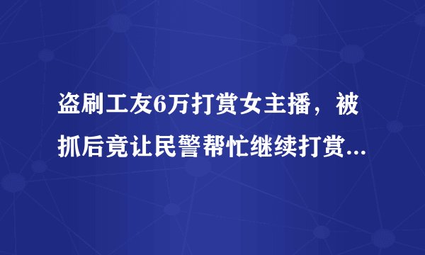 盗刷工友6万打赏女主播，被抓后竟让民警帮忙继续打赏，他到底是怎么想的？