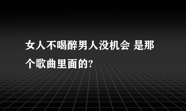 女人不喝醉男人没机会 是那个歌曲里面的?