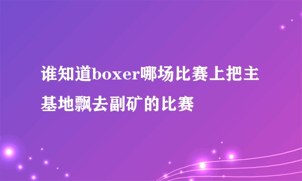 谁知道boxer哪场比赛上把主基地飘去副矿的比赛