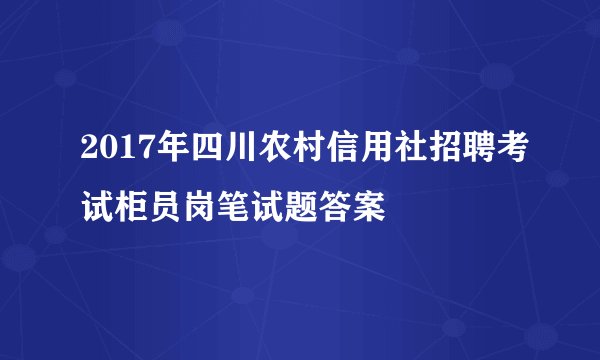 2017年四川农村信用社招聘考试柜员岗笔试题答案