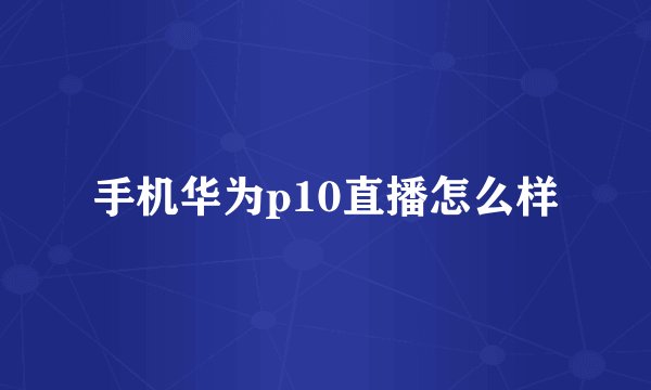 手机华为p10直播怎么样