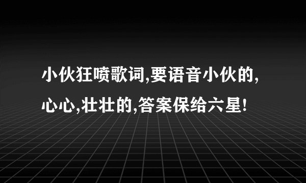 小伙狂喷歌词,要语音小伙的,心心,壮壮的,答案保给六星!