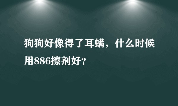 狗狗好像得了耳螨，什么时候用886擦剂好？