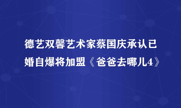 德艺双馨艺术家蔡国庆承认已婚自爆将加盟《爸爸去哪儿4》