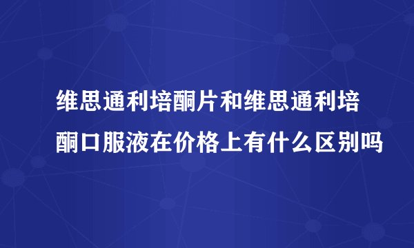 维思通利培酮片和维思通利培酮口服液在价格上有什么区别吗