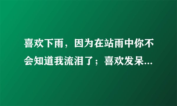喜欢下雨，因为在站雨中你不会知道我流泪了；喜欢发呆，因为看着远方你不会知道我想你·····