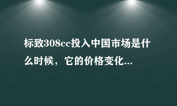 标致308cc投入中国市场是什么时候，它的价格变化是怎样的的一个过程！谢谢解答啦！