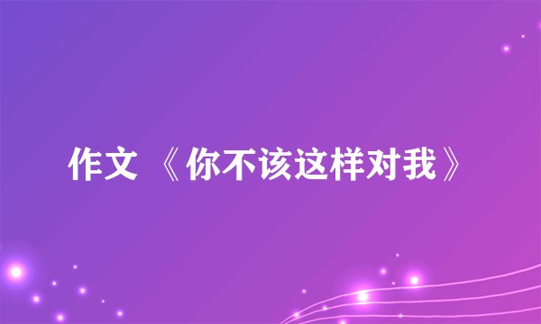 作文 《你不该这样对我》