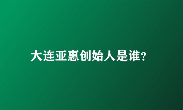 大连亚惠创始人是谁？