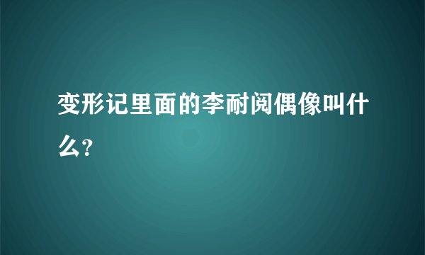 变形记里面的李耐阅偶像叫什么？