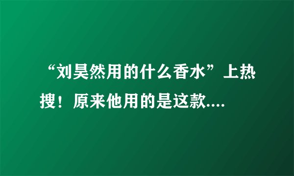 “刘昊然用的什么香水”上热搜！原来他用的是这款....