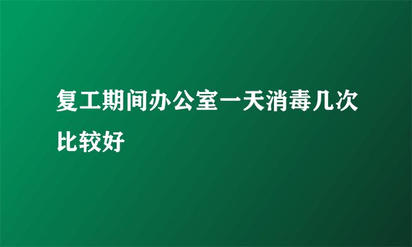 复工期间办公室一天消毒几次比较好