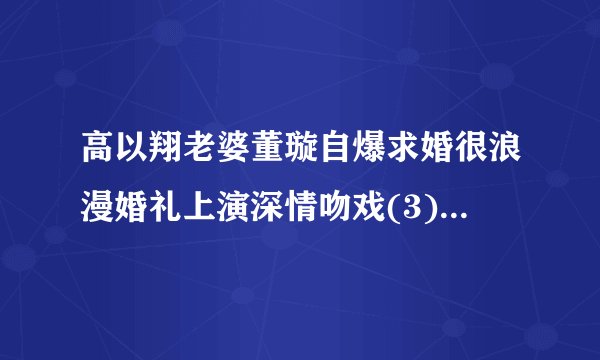 高以翔老婆董璇自爆求婚很浪漫婚礼上演深情吻戏(3)_高以翔老婆董璇