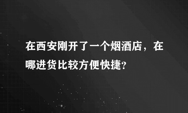 在西安刚开了一个烟酒店，在哪进货比较方便快捷？