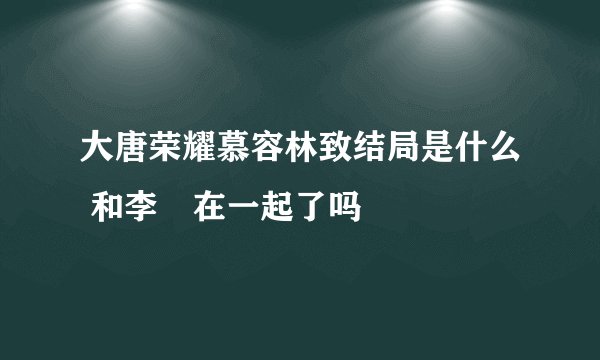 大唐荣耀慕容林致结局是什么 和李倓在一起了吗