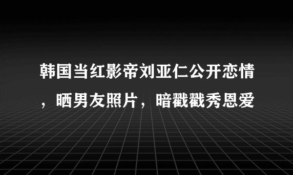 韩国当红影帝刘亚仁公开恋情，晒男友照片，暗戳戳秀恩爱