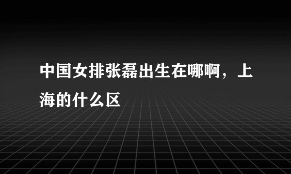 中国女排张磊出生在哪啊，上海的什么区