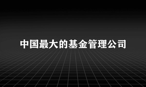 中国最大的基金管理公司