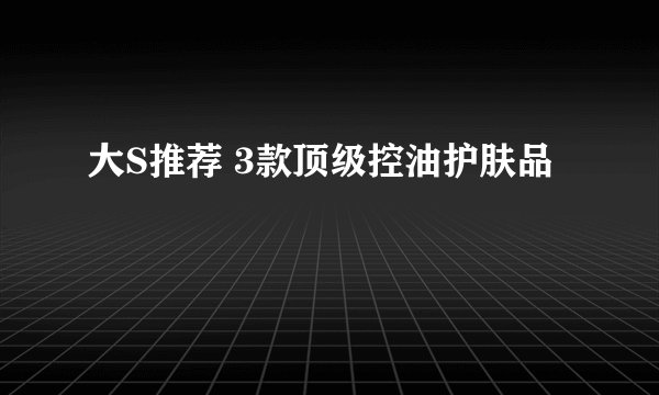 大S推荐 3款顶级控油护肤品