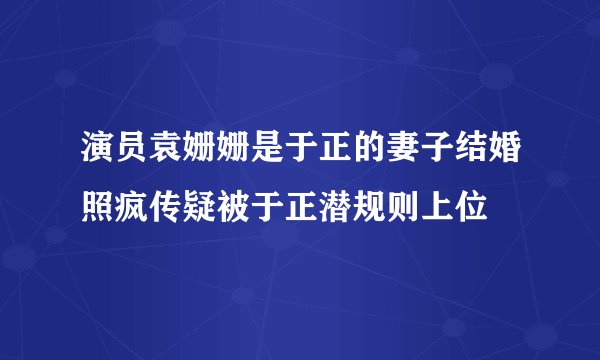 演员袁姗姗是于正的妻子结婚照疯传疑被于正潜规则上位
