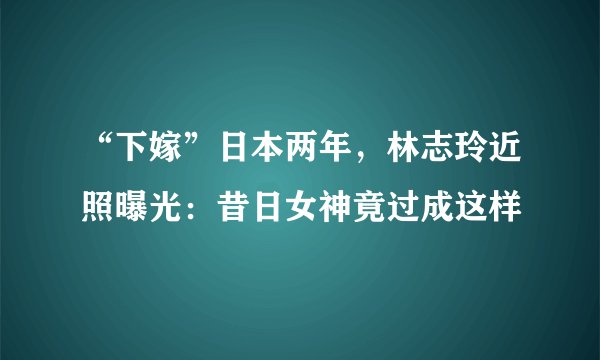 “下嫁”日本两年，林志玲近照曝光：昔日女神竟过成这样